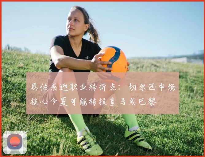 恩佐或迎职业转折点：切尔西中场核心今夏可能转投皇马或巴黎