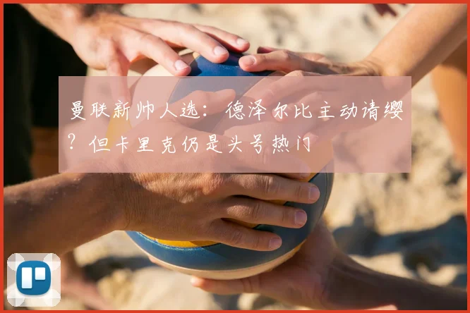 曼联新帅人选：德泽尔比主动请缨？但卡里克仍是头号热门