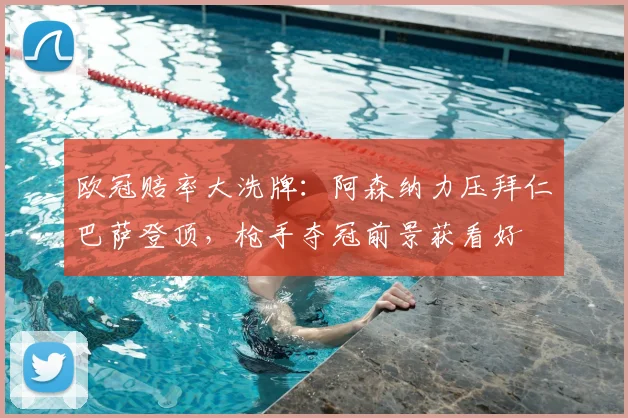 欧冠赔率大洗牌：阿森纳力压拜仁巴萨登顶，枪手夺冠前景获看好