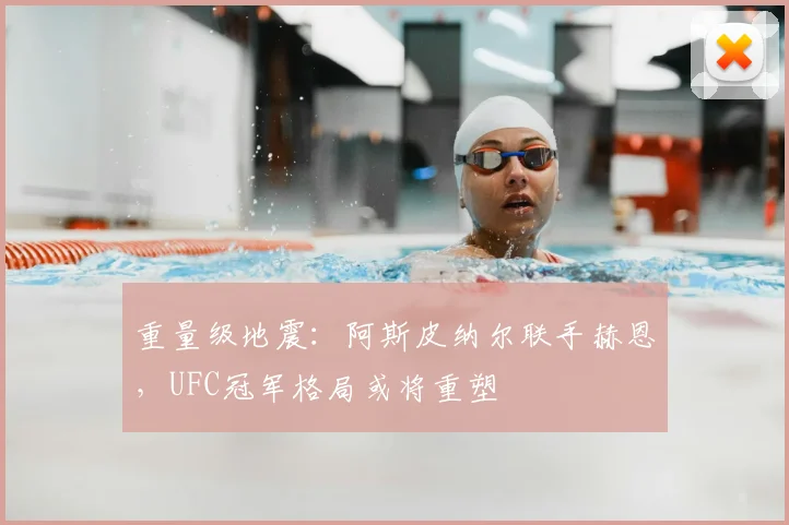 重量级地震：阿斯皮纳尔联手赫恩，UFC冠军格局或将重塑