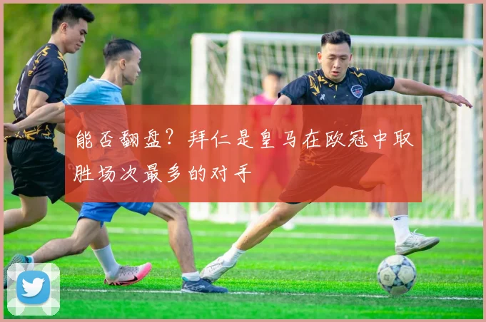 能否翻盘？拜仁是皇马在欧冠中取胜场次最多的对手