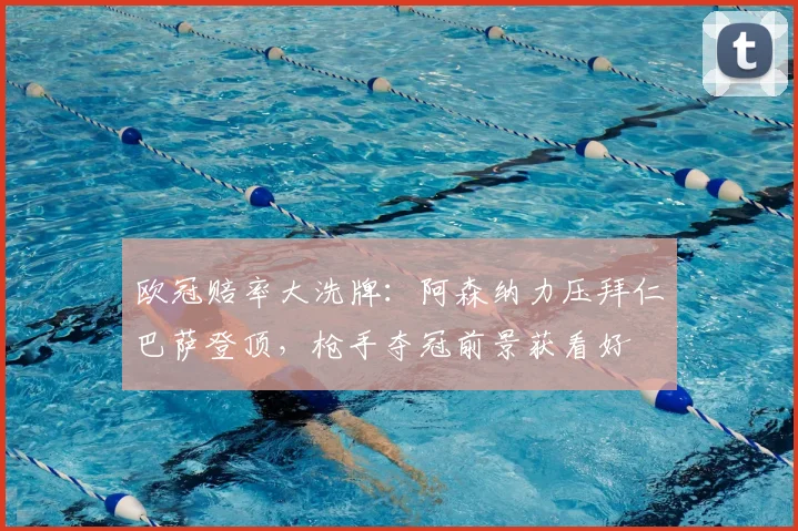 欧冠赔率大洗牌：阿森纳力压拜仁巴萨登顶，枪手夺冠前景获看好