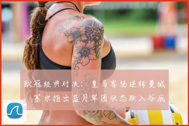 欧冠经典对决：皇马客场逆转曼城，塞尔指出蓝月军团状态跌入谷底