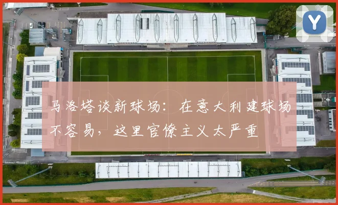 马洛塔谈新球场：在意大利建球场不容易，这里官僚主义太严重