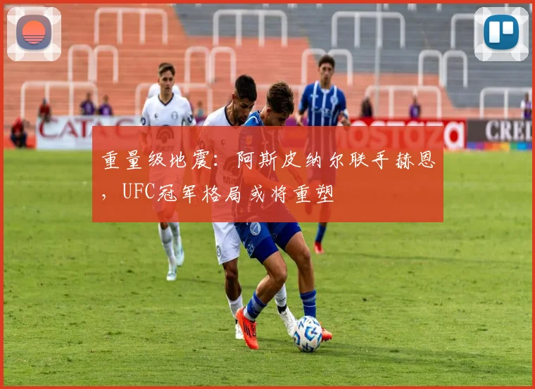 重量级地震：阿斯皮纳尔联手赫恩，UFC冠军格局或将重塑