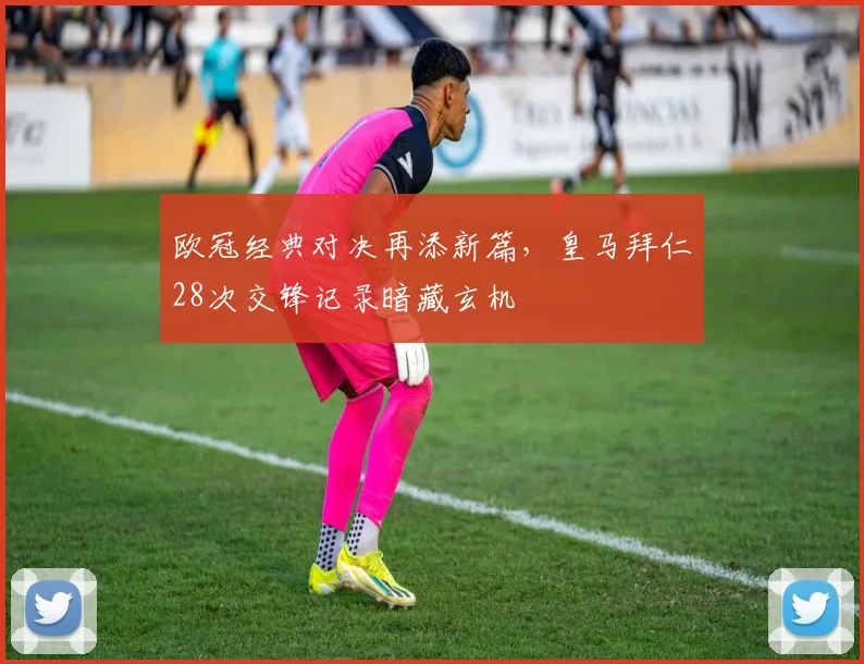 欧冠经典对决再添新篇，皇马拜仁28次交锋记录暗藏玄机