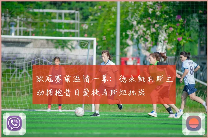 欧冠赛前温情一幕：德米凯利斯主动拥抱昔日爱徒马斯坦托诺